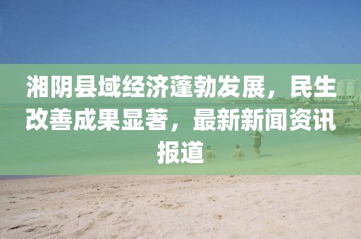 湘陰縣域經濟蓬勃發展,民生改善成果顯著,最新新聞資訊報道