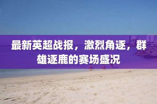 最新英超戰報，激烈角逐，群雄逐鹿的賽場盛況