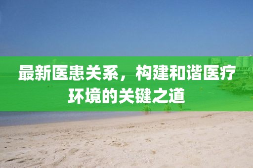 最新醫(yī)患關(guān)系，構(gòu)建和諧醫(yī)療環(huán)境的關(guān)鍵之道