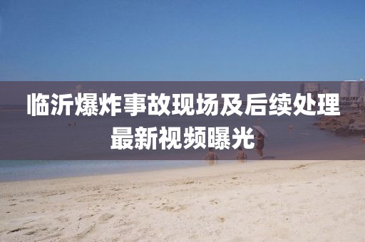 臨沂爆炸事故現場及后續處理最新視頻曝光