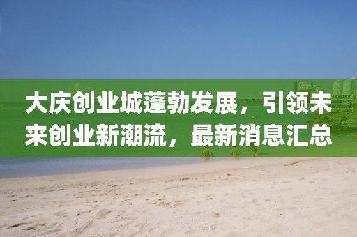 大慶創業城蓬勃發展,引領未來創業新潮流,最新消息匯總