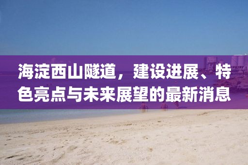 海淀西山隧道,建設進展、特色亮點與未來展望的最新消息