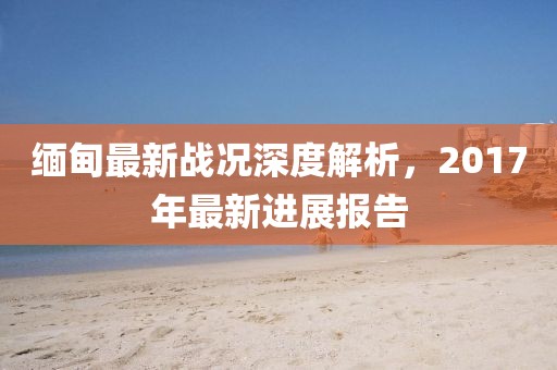 緬甸最新戰(zhàn)況深度解析,2017年最新進展報告