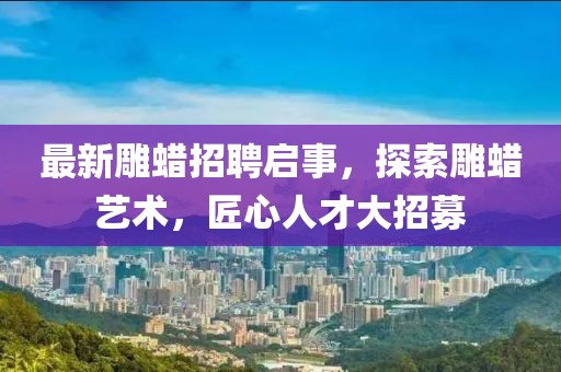 最新雕蠟招聘啟事，探索雕蠟藝術，匠心人才大招募