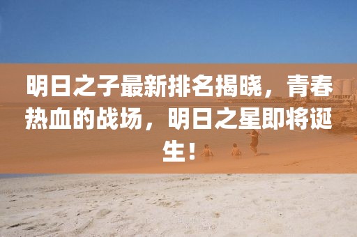 明日之子最新排名揭曉,青春熱血的戰(zhàn)場(chǎng),明日之星即將誕生!