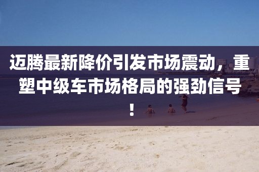 邁騰最新降價引發(fā)市場震動,重塑中級車市場格局的強(qiáng)勁信號!