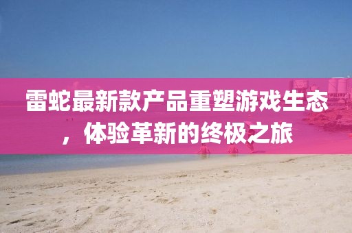 雷蛇最新款產(chǎn)品重塑游戲生態(tài),體驗革新的終極之旅
