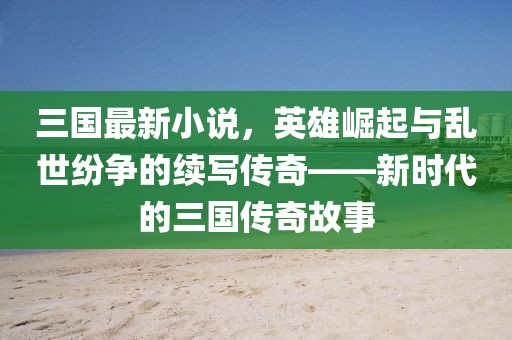 三國最新小說,英雄崛起與亂世紛爭的續寫傳奇——新時代的三國傳奇故事