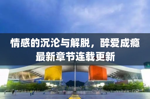 情感的沉淪與解脫,醉愛成癮最新章節連載更新