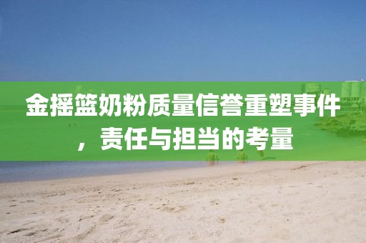 金搖籃奶粉質量信譽重塑事件,責任與擔當的考量