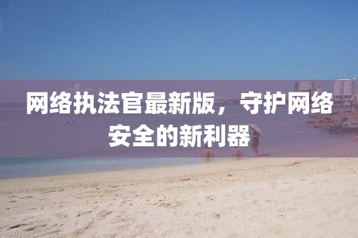 網絡執法官最新版,守護網絡安全的新利器