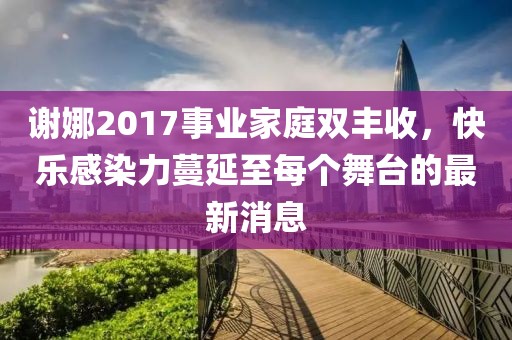 謝娜2017事業家庭雙豐收,快樂感染力蔓延至每個舞臺的最新消息