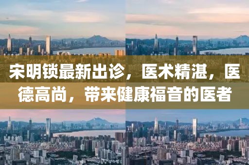 宋明鎖最新出診,醫術精湛,醫德高尚,帶來健康福音的醫者