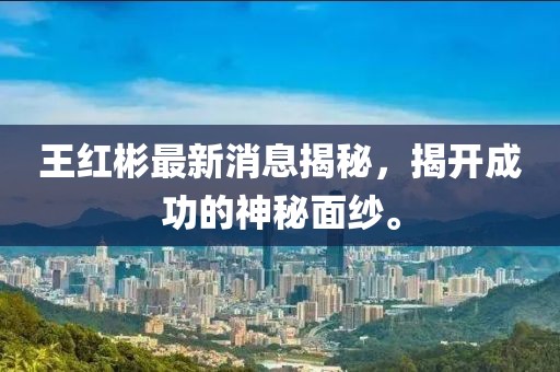 王紅彬最新消息揭秘，揭開成功的神秘面紗。