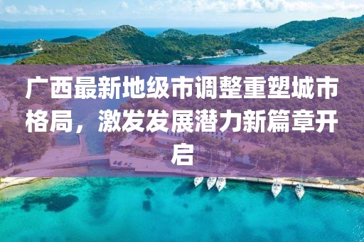 廣西最新地級市調整重塑城市格局,激發發展潛力新篇章開啟