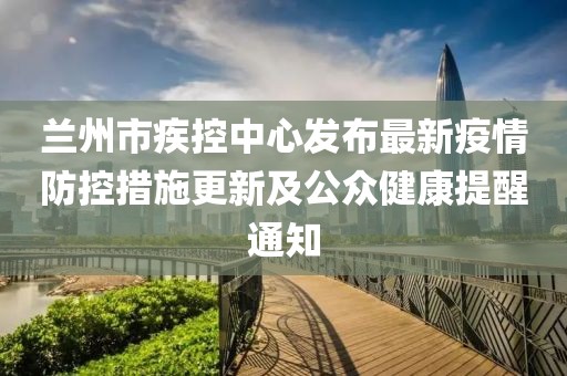 蘭州市疾控中心發(fā)布最新疫情防控措施更新及公眾健康提醒通知