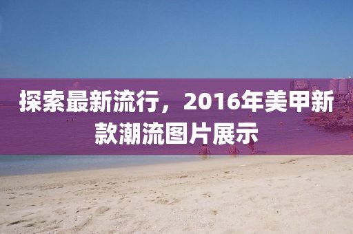 探索最新流行,2016年美甲新款潮流圖片展示