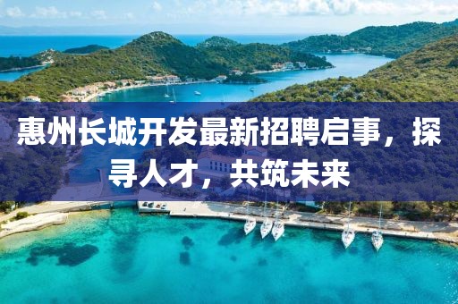 惠州長城開發最新招聘啟事,探尋人才,共筑未來