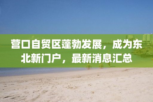 營口自貿(mào)區(qū)蓬勃發(fā)展,成為東北新門戶,最新消息匯總