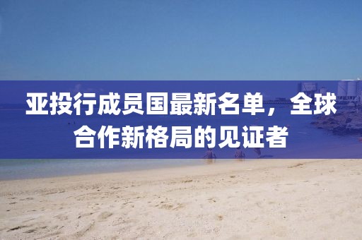 亞投行成員國最新名單,全球合作新格局的見證者