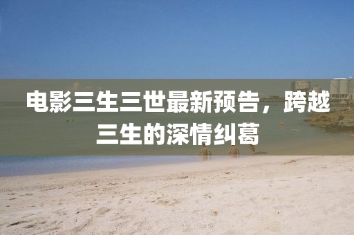 電影三生三世最新預告,跨越三生的深情糾葛