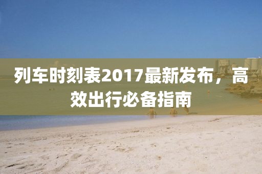 列車時刻表2017最新發布,高效出行必備指南
