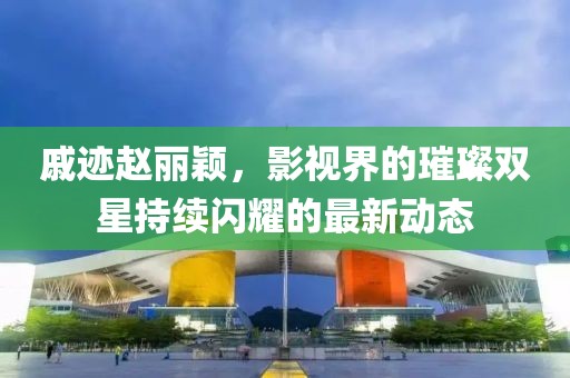 戚跡趙麗穎,影視界的璀璨雙星持續閃耀的最新動態