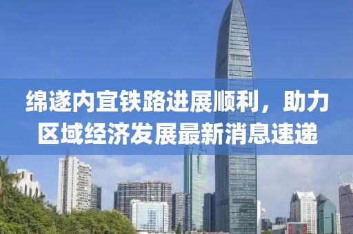 綿遂內宜鐵路進展順利,助力區域經濟發展最新消息速遞