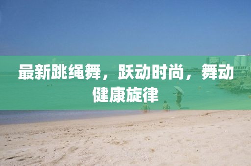 最新跳繩舞,躍動時尚,舞動健康旋律