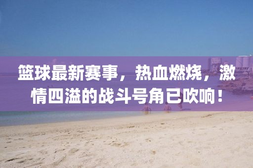 籃球最新賽事,熱血燃燒,激情四溢的戰(zhàn)斗號角已吹響!