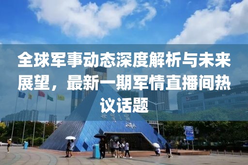 全球軍事動態深度解析與未來展望，最新一期軍情直播間熱議話題