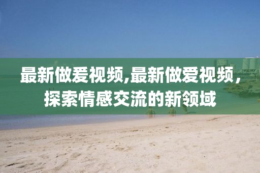 最新做爰視頻,最新做愛視頻,探索情感交流的新領(lǐng)域