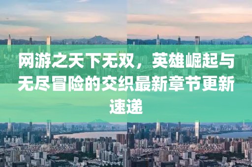 網游之天下無雙,英雄崛起與無盡冒險的交織最新章節更新速遞