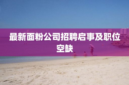 最新面粉公司招聘啟事及職位空缺
