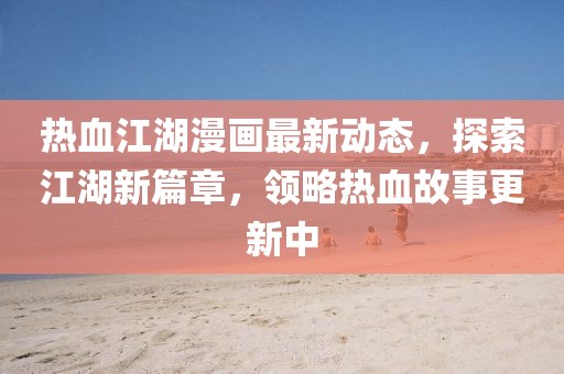 熱血江湖漫畫最新動態,探索江湖新篇章,領略熱血故事更新中