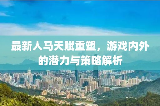最新人馬天賦重塑,游戲內外的潛力與策略解析