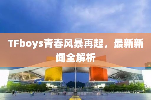 TFboys青春風暴再起,最新新聞全解析