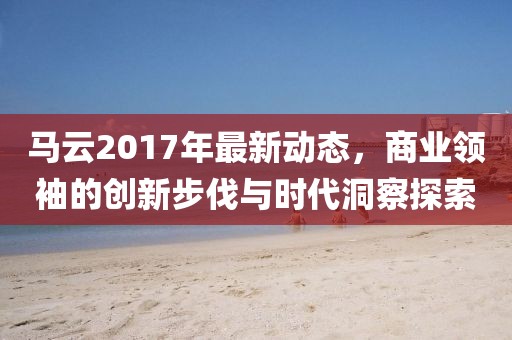 馬云2017年最新動態,商業領袖的創新步伐與時代洞察探索