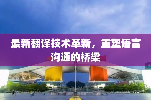 最新翻譯技術革新,重塑語言溝通的橋梁