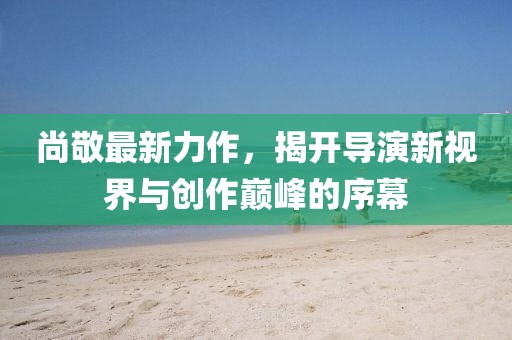 尚敬最新力作,揭開導演新視界與創作巔峰的序幕