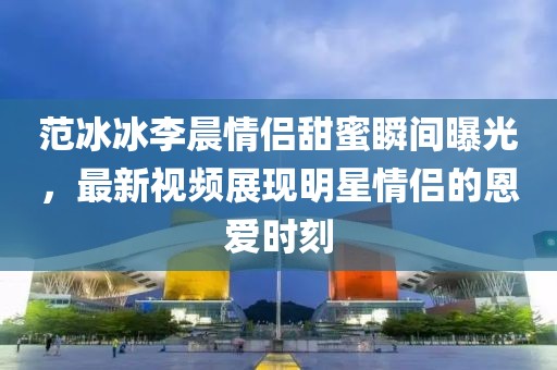 范冰冰李晨情侶甜蜜瞬間曝光,最新視頻展現明星情侶的恩愛時刻