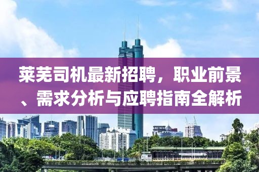 萊蕪司機最新招聘,職業(yè)前景、需求分析與應(yīng)聘指南全解析