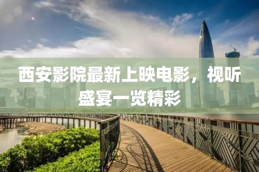 西安影院最新上映電影，視聽盛宴一覽精彩