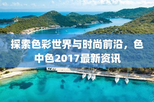 探索色彩世界與時尚前沿,色中色2017最新資訊