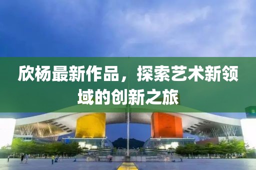 欣楊最新作品，探索藝術(shù)新領(lǐng)域的創(chuàng)新之旅