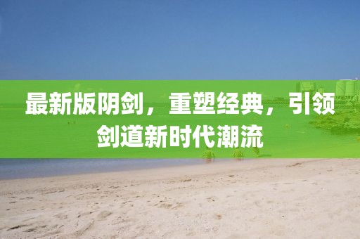 最新版陰劍,重塑經典,引領劍道新時代潮流