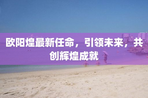 歐陽煌最新任命,引領未來,共創輝煌成就