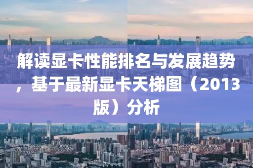 解讀顯卡性能排名與發展趨勢，基于最新顯卡天梯圖（2013版）分析