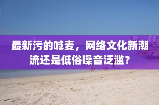 最新污的喊麥，網絡文化新潮流還是低俗噪音泛濫？