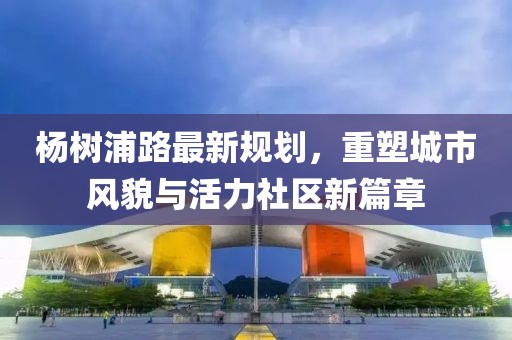 楊樹浦路最新規(guī)劃,重塑城市風(fēng)貌與活力社區(qū)新篇章